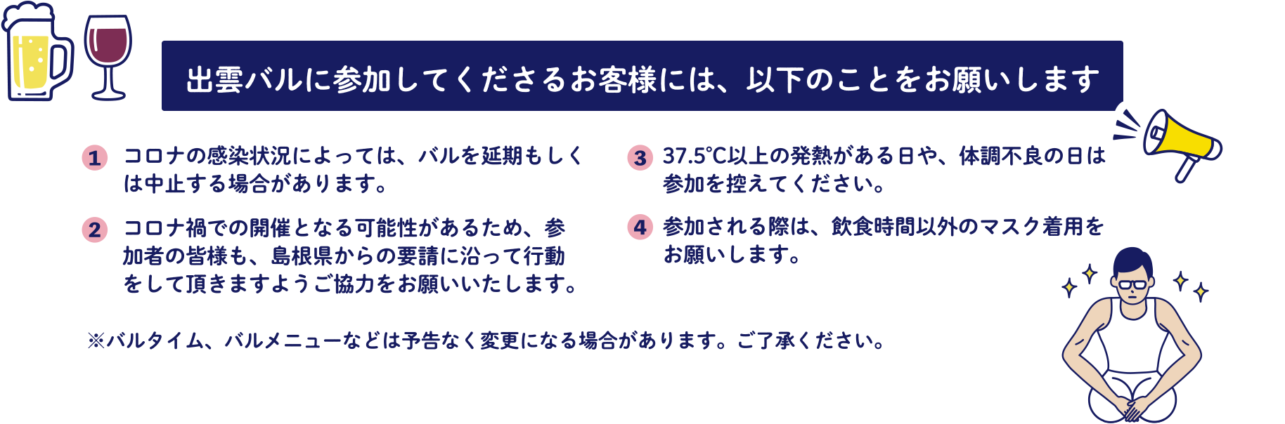 出雲バルに参加してくださるお客様には、以下のことをお願いします。（1）コロナの感染状況によっては、バルを延期もしくは中止する場合があります。（2）コロナ禍での開催となる可能性があるため、参加者の皆様も、島根県からの要請に沿って行動をして頂きますようご協力をお願いいたします。（3）37.5℃以上の発熱がある日や、体調不良の日は参加を控えてください。（4）参加される際は、飲食時間以外のマスク着用をお願いします。※バルタイム、バルメニューなどは予告なく変更になる場合があります。ご了承ください。