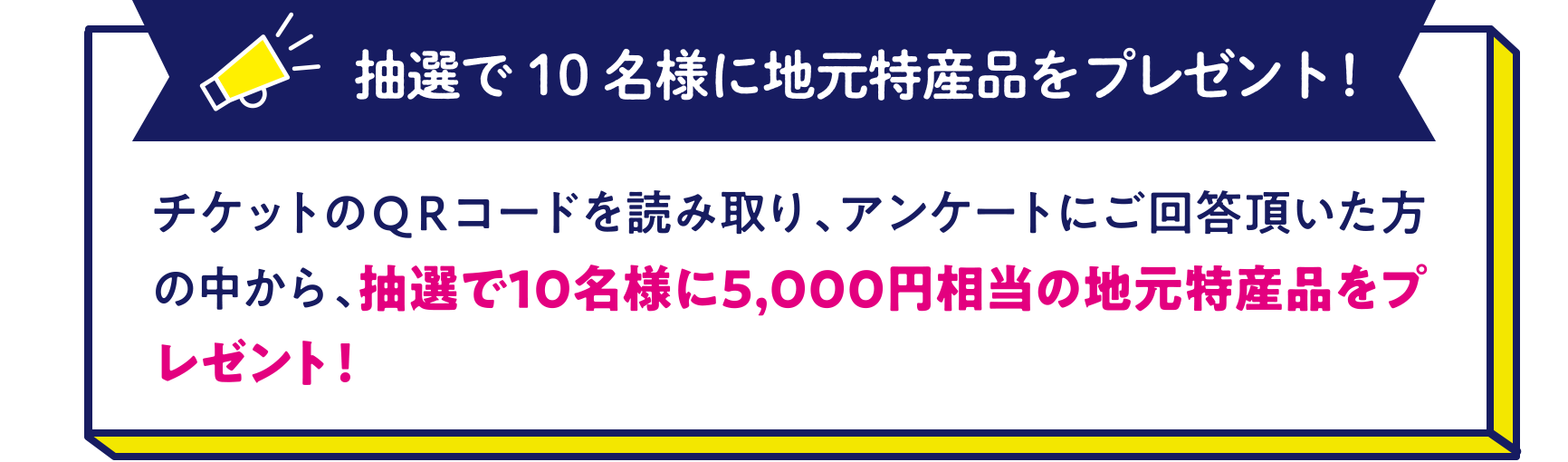 抽選で10名様に地元特産品をプレゼント！〜チケットのＱＲコードを読み取り、アンケートにご回答頂いた方の中から、抽選で10名様に5,000円相当の地元特産品をプレゼント！